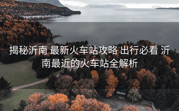 揭秘沂南 最新火车站攻略 出行必看 沂南最近的火车站全解析