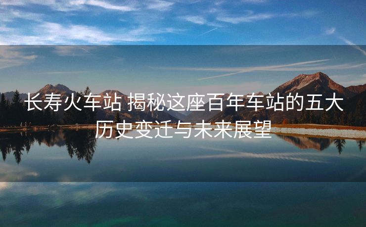 长寿火车站 揭秘这座百年车站的五大历史变迁与未来展望