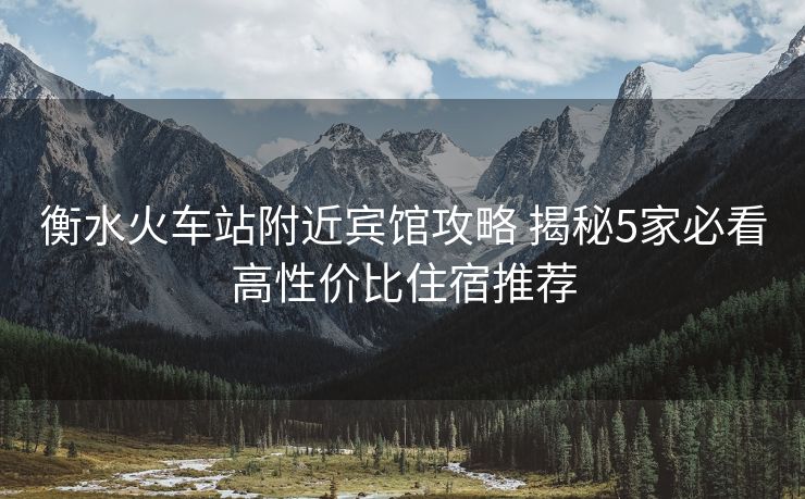 衡水火车站附近宾馆攻略 揭秘5家必看高性价比住宿推荐