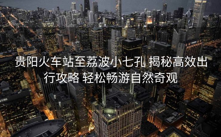 贵阳火车站至荔波小七孔 揭秘高效出行攻略 轻松畅游自然奇观