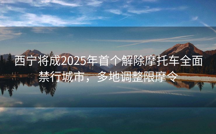 西宁将成2025年首个解除摩托车全面禁行城市，多地调整限摩令