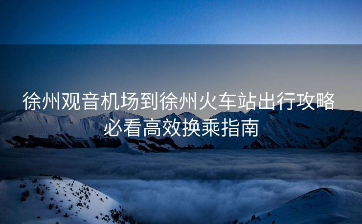 徐州观音机场到徐州火车站出行攻略 必看高效换乘指南