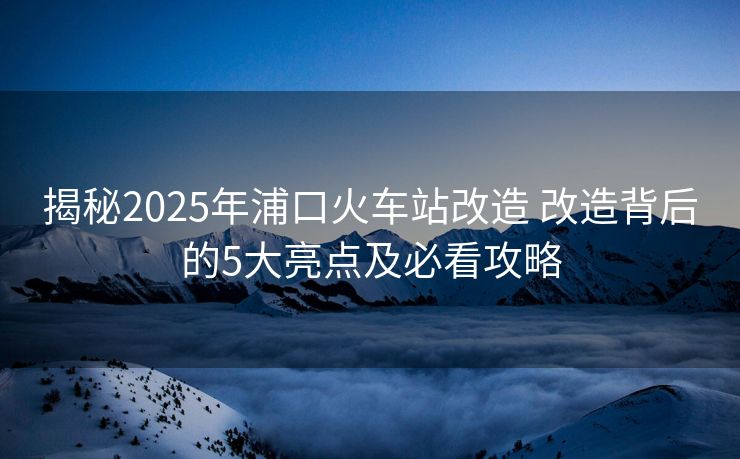 揭秘2025年浦口火车站改造 改造背后的5大亮点及必看攻略