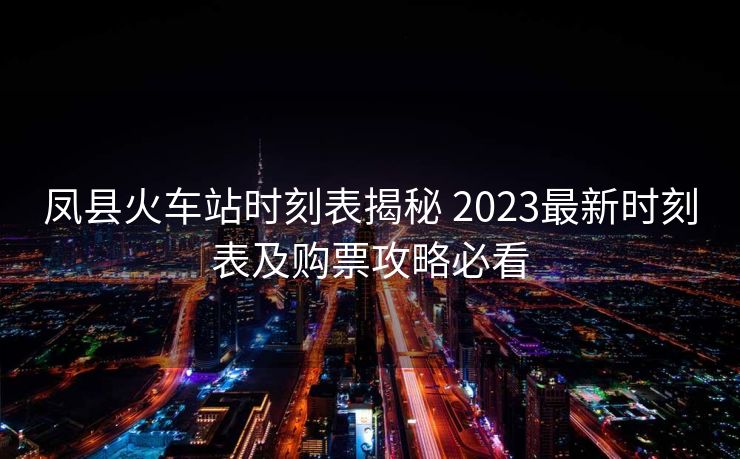 凤县火车站时刻表揭秘 2023最新时刻表及购票攻略必看