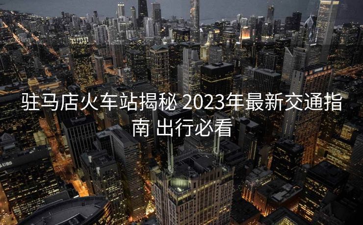 驻马店火车站揭秘 2023年最新交通指南 出行必看