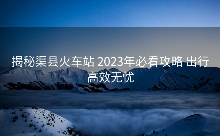 揭秘渠县火车站 2023年必看攻略 出行高效无忧
