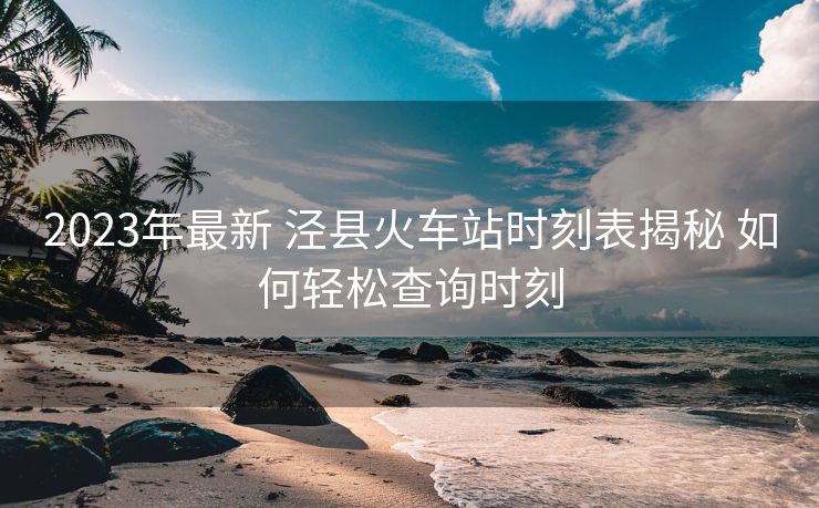 2023年最新 泾县火车站时刻表揭秘 如何轻松查询时刻
