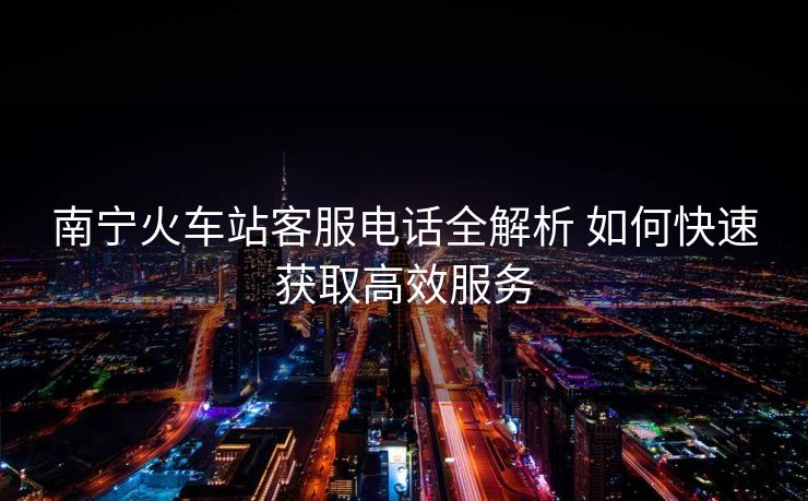南宁火车站客服电话全解析 如何快速获取高效服务 南宁火车站客服电话全解析 如何快速获取高效服务