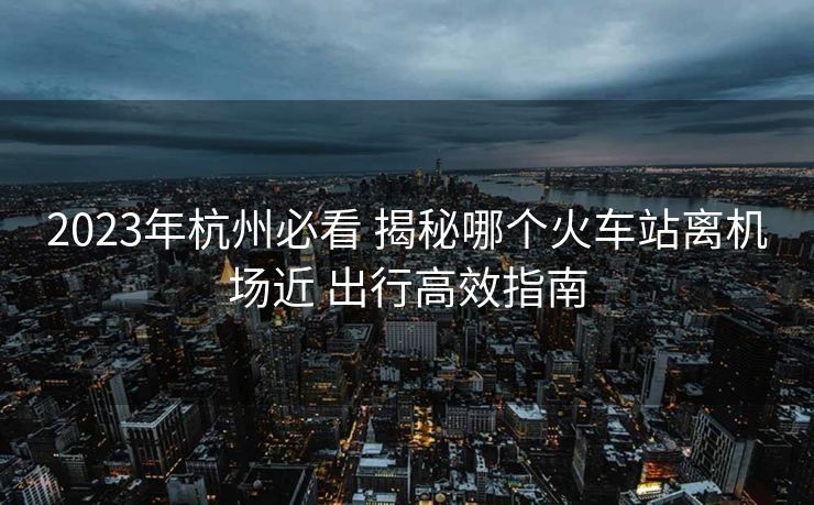 2023年杭州必看 揭秘哪个火车站离机场近 出行高效指南 2023年杭州必看 揭秘哪个火车站离机场近 出行高效指南
