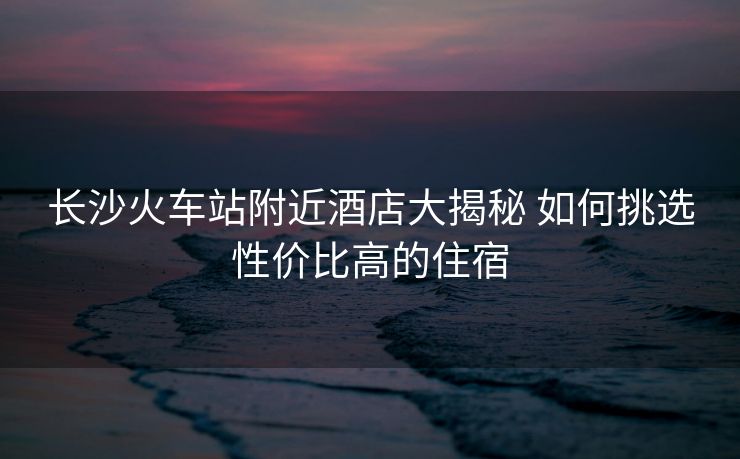 长沙火车站附近酒店大揭秘 如何挑选性价比高的住宿