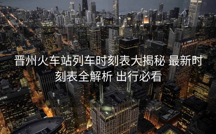 晋州火车站列车时刻表大揭秘 最新时刻表全解析 出行必看