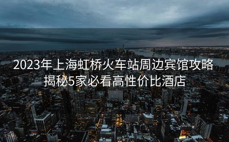 2023年上海虹桥火车站周边宾馆攻略 揭秘5家必看高性价比酒店