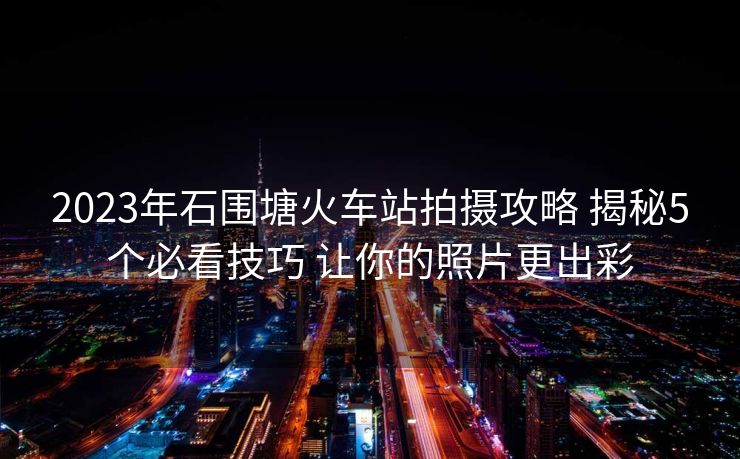 2023年石围塘火车站拍摄攻略 揭秘5个必看技巧 让你的照片更出彩
