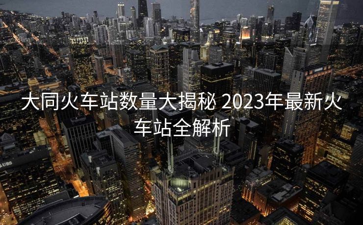 大同火车站数量大揭秘 2023年最新火车站全解析 大同火车站数量大揭秘 2023年最新火车站全解析