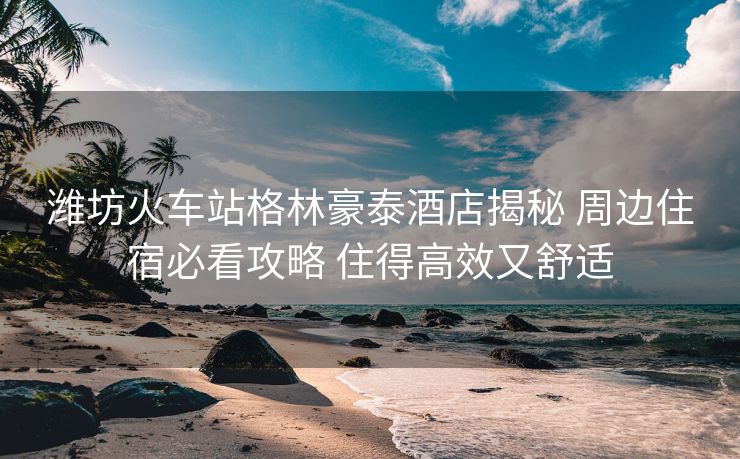 潍坊火车站格林豪泰酒店揭秘 周边住宿必看攻略 住得高效又舒适