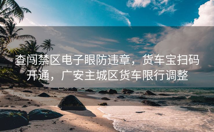 查闯禁区电子眼防违章，货车宝扫码开通，广安主城区货车限行调整