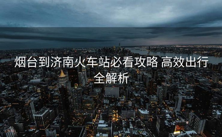 烟台到济南火车站必看攻略 高效出行全解析 烟台到济南火车站必看攻略 高效出行全解析