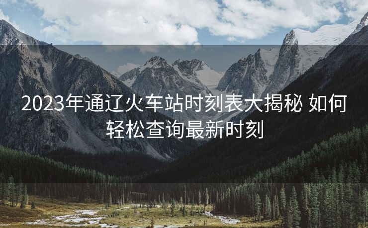 2023年通辽火车站时刻表大揭秘 如何轻松查询最新时刻