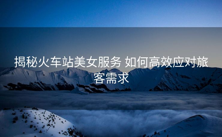 揭秘火车站美女服务 如何高效应对旅客需求
