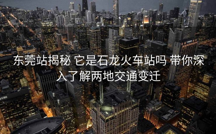 东莞站揭秘 它是石龙火车站吗 带你深入了解两地交通变迁