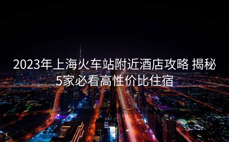 2023年上海火车站附近酒店攻略 揭秘5家必看高性价比住宿