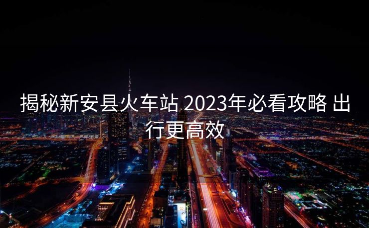 揭秘新安县火车站 2023年必看攻略 出行更高效