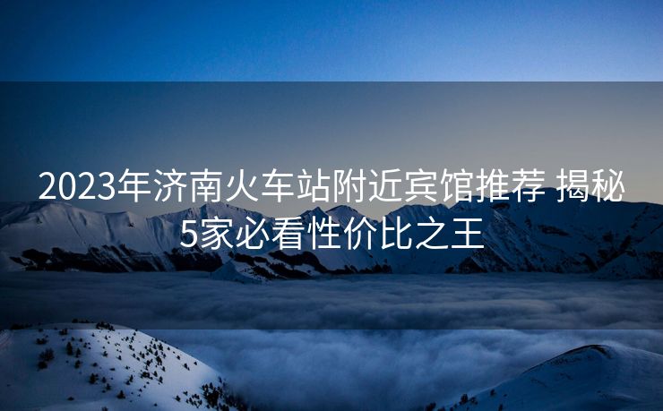 2023年济南火车站附近宾馆推荐 揭秘5家必看性价比之王 2023年济南火车站附近宾馆推荐 揭秘5家必看性价比之王