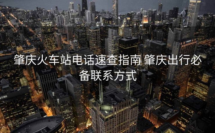肇庆火车站电话速查指南 肇庆出行必备联系方式