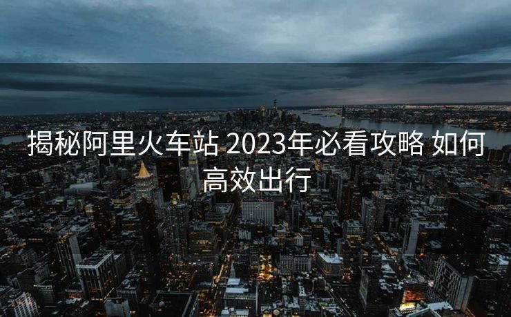 揭秘阿里火车站 2023年必看攻略 如何高效出行
