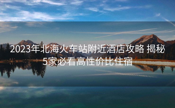 2023年北海火车站附近酒店攻略 揭秘5家必看高性价比住宿