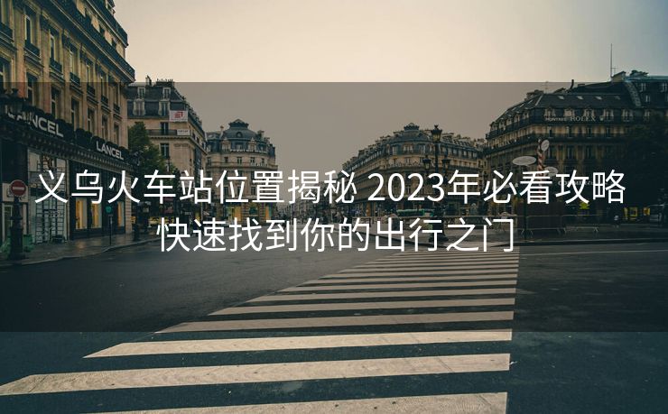 义乌火车站位置揭秘 2023年必看攻略 快速找到你的出行之门