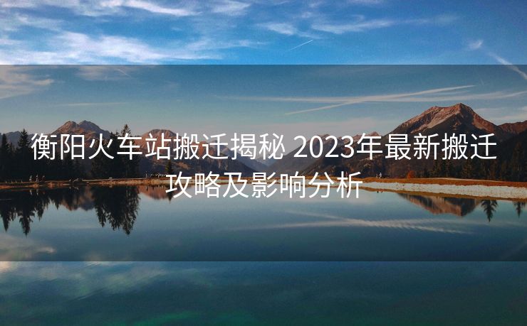 衡阳火车站搬迁揭秘 2023年最新搬迁攻略及影响分析