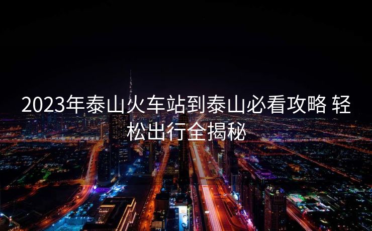 2023年泰山火车站到泰山必看攻略 轻松出行全揭秘