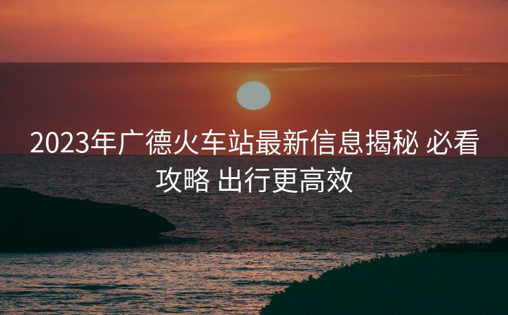 2023年广德火车站最新信息揭秘 必看攻略 出行更高效