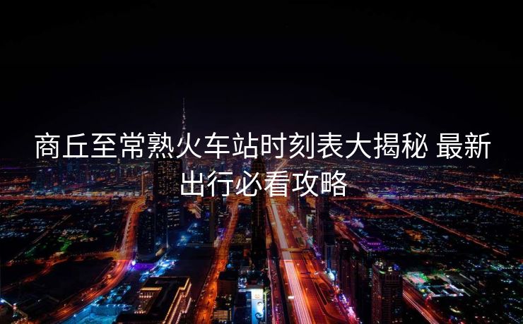商丘至常熟火车站时刻表大揭秘 最新出行必看攻略