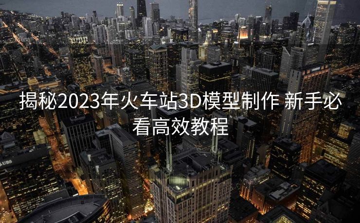 揭秘2023年火车站3D模型制作 新手必看高效教程