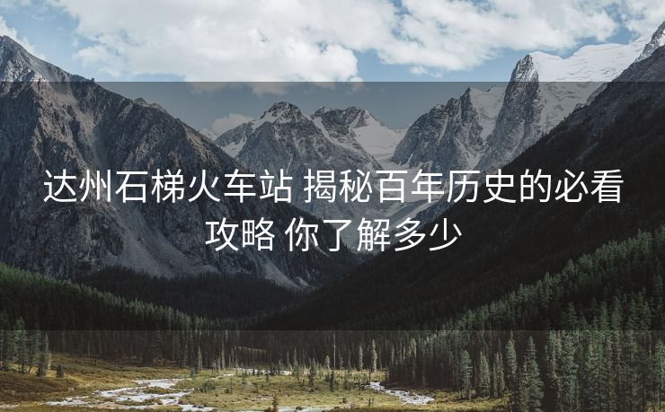 达州石梯火车站 揭秘百年历史的必看攻略 你了解多少