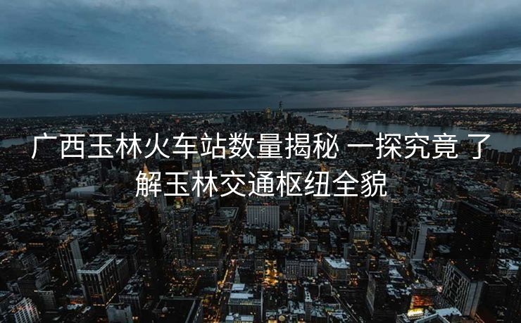 广西玉林火车站数量揭秘 一探究竟 了解玉林交通枢纽全貌