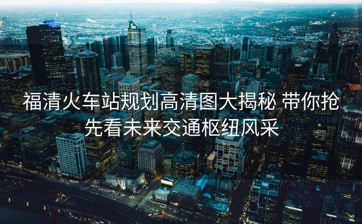 福清火车站规划高清图大揭秘 带你抢先看未来交通枢纽风采