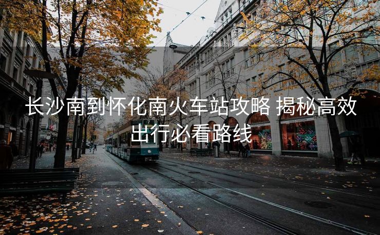 长沙南到怀化南火车站攻略 揭秘高效出行必看路线