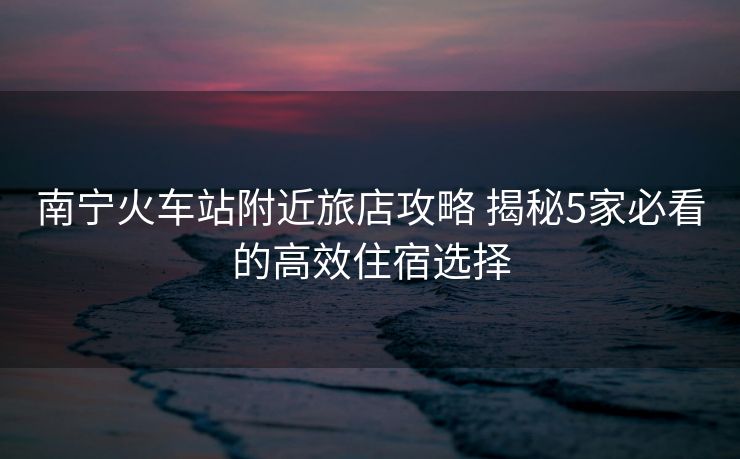 南宁火车站附近旅店攻略 揭秘5家必看的高效住宿选择