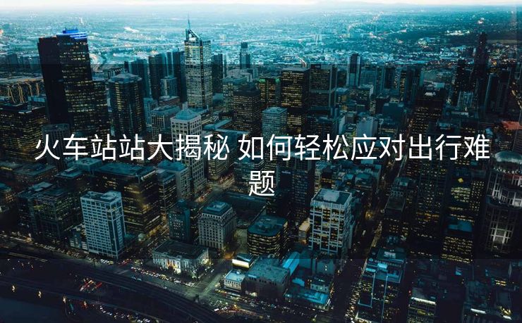 火车站站大揭秘 如何轻松应对出行难题