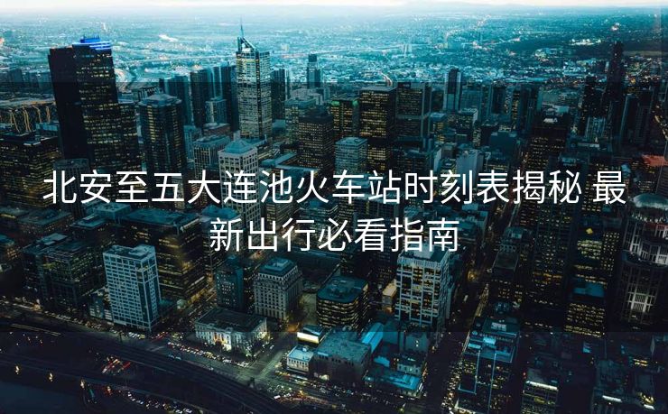 北安至五大连池火车站时刻表揭秘 最新出行必看指南