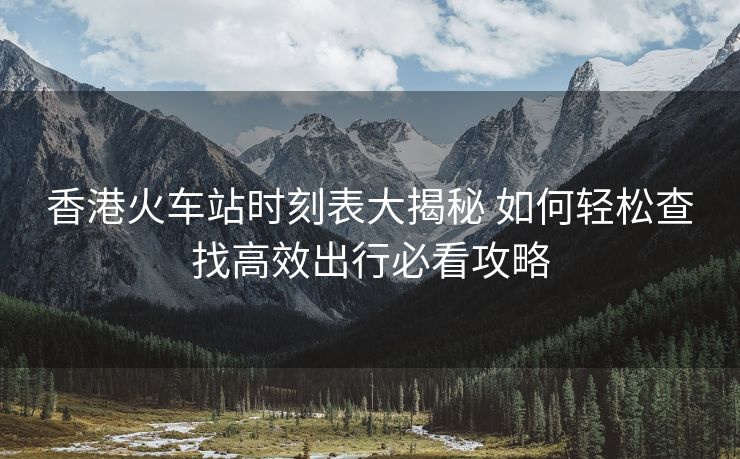 香港火车站时刻表大揭秘 如何轻松查找高效出行必看攻略