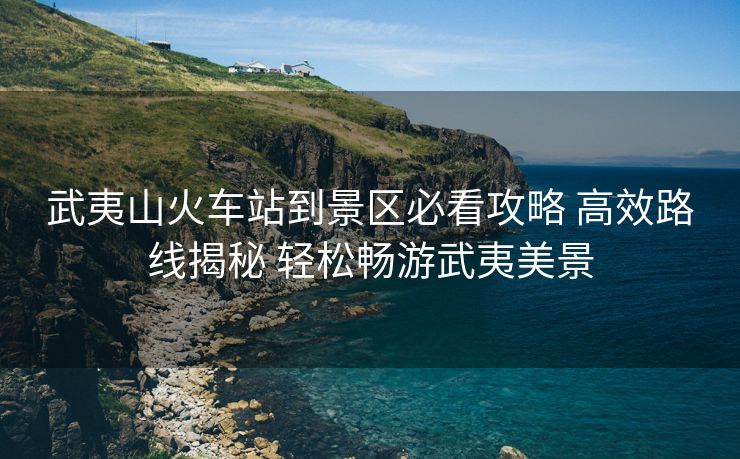 武夷山火车站到景区必看攻略 高效路线揭秘 轻松畅游武夷美景