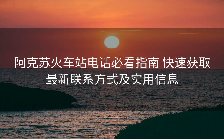 阿克苏火车站电话必看指南 快速获取最新联系方式及实用信息