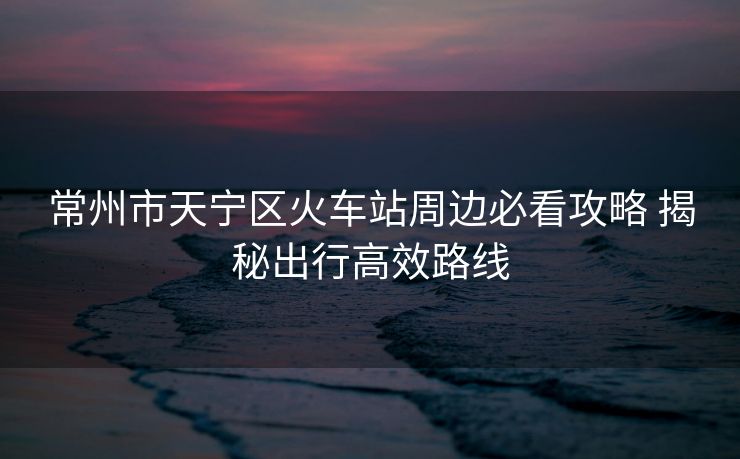 常州市天宁区火车站周边必看攻略 揭秘出行高效路线