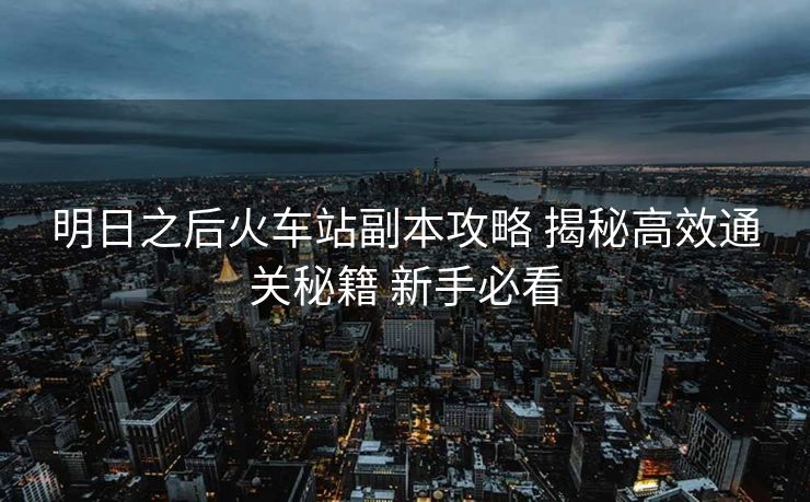 明日之后火车站副本攻略 揭秘高效通关秘籍 新手必看