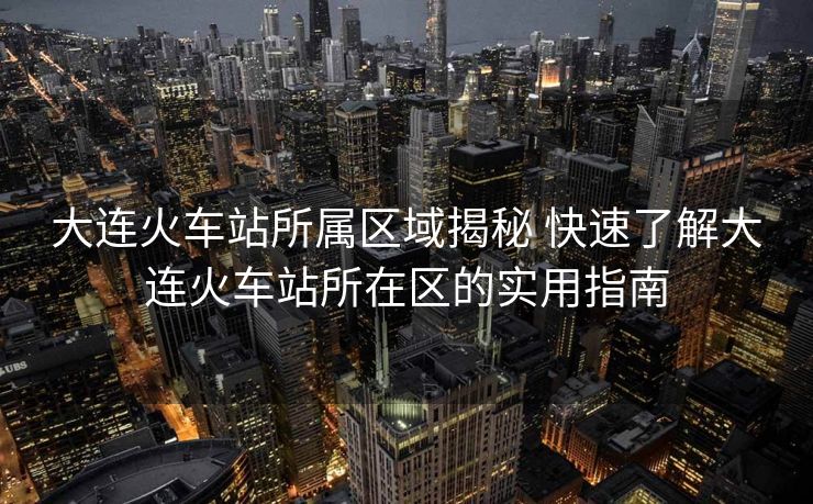 大连火车站所属区域揭秘 快速了解大连火车站所在区的实用指南