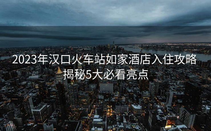2023年汉口火车站如家酒店入住攻略 揭秘5大必看亮点